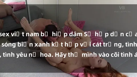 sex việt nam bị hiếp dâm Sự hấp dẫn của sex bãi biển: Khi sóng biển xanh kết hợp với cát trắng, tình yêu nở hoa. Hãy thả mình vào cõi tình ái giữa sóng biển!