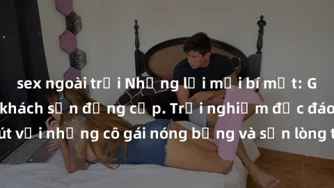 sex ngoài trời Những lời mời bí mật: Gái Việt làm tình ở khách sạn đẳng cấp. Trải nghiệm độc đáo và cuốn hút với những cô gái nóng bỏng và sẵn lòng thỏa mãn mọi nhu cầu của bạn.