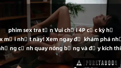 phim sex tra tấn Vui chơi 4P cực kỳ hấp dẫn trong phim sex mới nhất này! Xem ngay để khám phá những cảnh quay nóng bỏng và đầy kích thích của bộ phim này!