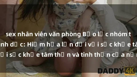 sex nhân viên văn phòng Bạo lực nhóm trong các hành vi tình dục: Hiểm họa lớn đối với sức khỏe tâm thần và tinh thần của nạn nhân.