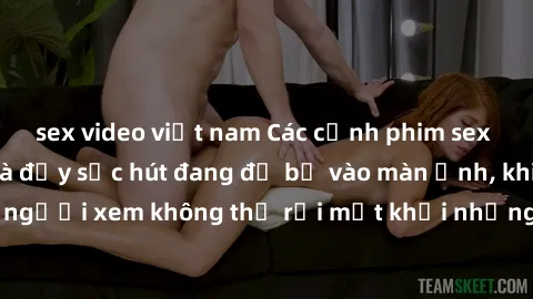 sex video việt nam Các cảnh phim sex bukkake hấp dẫn và đầy sức hút đang đổ bộ vào màn ảnh, khiến người xem không thể rời mắt khỏi những cảnh quay đầy kích thích.