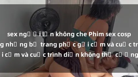 sex người lớn không che Phim sex cosplay: Giấc mơ  cùng những bộ trang phục gợi cảm và cuộc trình diễn không thể cưỡng lại!