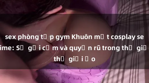 sex phòng tập gym Khuôn mặt cosplay sex anime: Sự gợi cảm và quyến rũ trong thế giới ảo