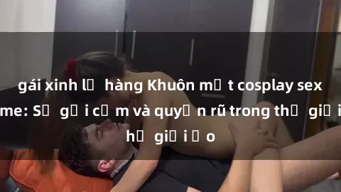 gái xinh lộ hàng Khuôn mặt cosplay sex anime: Sự gợi cảm và quyến rũ trong thế giới ảo