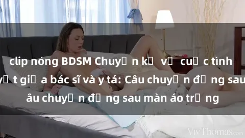 clip nóng BDSM Chuyện kể về cuộc tình đầy nhiệt huyết giữa bác sĩ và y tá: Câu chuyện đằng sau màn áo trắng