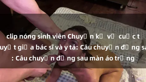 clip nóng sinh viên Chuyện kể về cuộc tình đầy nhiệt huyết giữa bác sĩ và y tá: Câu chuyện đằng sau màn áo trắng