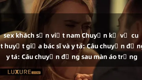 sex khách sạn việt nam Chuyện kể về cuộc tình đầy nhiệt huyết giữa bác sĩ và y tá: Câu chuyện đằng sau màn áo trắng
