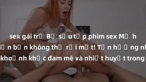 sex gái trẻ Bộ sưu tập phim sex Mỹ hot nhất năm nay khiến bạn không thể rời mắt! Tận hưởng những khoảnh khắc đam mê và nhiệt huyết trong các tác phẩm nóng bỏng này!