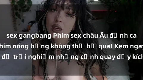 sex gangbang Phim sex châu Âu đỉnh cao: Top những bộ phim nóng bỏng không thể bỏ qua! Xem ngay để trải nghiệm những cảnh quay đầy kích thích và cuồng nhiệt.