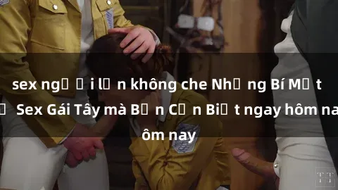 sex người lớn không che Những Bí Mật về Sex Gái Tây mà Bạn Cần Biết ngay hôm nay