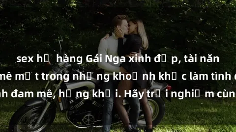 sex họ hàng Gái Nga xinh đẹp, tài năng khiến bạn phải mê mệt trong những khoảnh khắc làm tình đam mê, hứng khởi. Hãy trải nghiệm cùng họ ngay hôm nay!