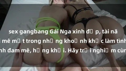 sex gangbang Gái Nga xinh đẹp, tài năng khiến bạn phải mê mệt trong những khoảnh khắc làm tình đam mê, hứng khởi. Hãy trải nghiệm cùng họ ngay hôm nay!