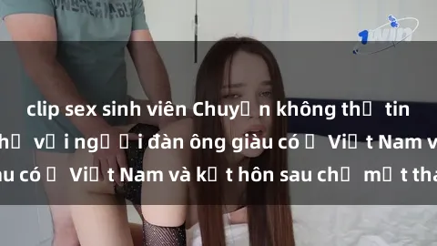 clip sex sinh viên Chuyện không thể tin nổi: Gái Tây quan hệ với người đàn ông giàu có ở Việt Nam và kết hôn sau chỉ một tháng