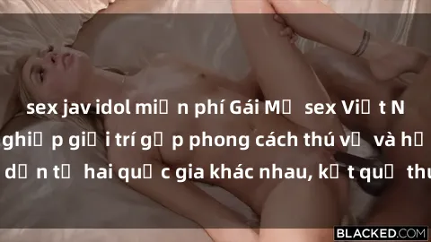 sex jav idol miễn phí Gái Mỹ sex Việt Nam: Khi nền công nghiệp giải trí gặp phong cách thú vị và hấp dẫn từ hai quốc gia khác nhau, kết quả thú vị không thể bỏ qua.
