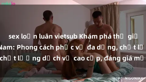 sex loạn luân vietsub Khám phá thế giới của gái gọi Việt Nam: Phong cách phục vụ đa dạng, chất lượng dịch vụ cao cấp, đáng giá mọi khoản chi phí