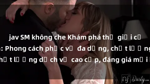 jav SM không che Khám phá thế giới của gái gọi Việt Nam: Phong cách phục vụ đa dạng, chất lượng dịch vụ cao cấp, đáng giá mọi khoản chi phí