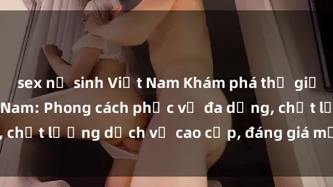sex nữ sinh Việt Nam Khám phá thế giới của gái gọi Việt Nam: Phong cách phục vụ đa dạng, chất lượng dịch vụ cao cấp, đáng giá mọi khoản chi phí