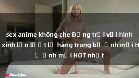 sex anime không che Động trời với hình ảnh gái xinh lần lượt lộ hàng trong bộ ảnh mới HOT nhất