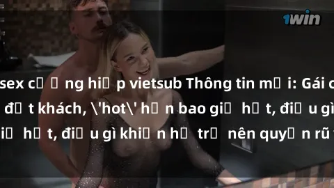 sex cưỡng hiếp vietsub Thông tin mới: Gái call girl Việt Nam đắt khách, 'hot' hơn bao giờ hết, điều gì khiến họ trở nên quyến rũ và đáng chú ý?