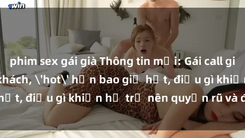 phim sex gái già Thông tin mới: Gái call girl Việt Nam đắt khách, 'hot' hơn bao giờ hết, điều gì khiến họ trở nên quyến rũ và đáng chú ý?