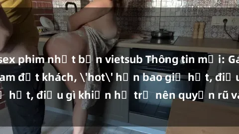 sex phim nhật bản vietsub Thông tin mới: Gái call girl Việt Nam đắt khách, 'hot' hơn bao giờ hết, điều gì khiến họ trở nên quyến rũ và đáng chú ý?