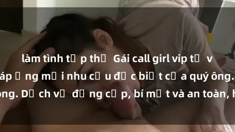 làm tình tập thể Gái call girl vip tư vấn chuyên nghiệp, đáp ứng mọi nhu cầu đặc biệt của quý ông. Dịch vụ đẳng cấp, bí mật và an toàn, hãy tìm hiểu ngay!
