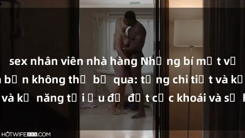 sex nhân viên nhà hàng Những bí mật về sex người lớn mà bạn không thể bỏ qua: từng chi tiết và kỹ năng tối ưu để đạt cực khoái và sự hài lòng tối đa.