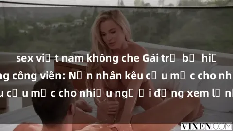 sex việt nam không che Gái trẻ bị hiếp dâm bạo lực trong công viên: Nạn nhân kêu cứu mặc cho nhiều người đứng xem lạnh lùng