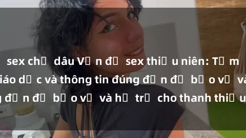 sex chị dâu Vấn đề sex thiếu niên: Tầm quan trọng của giáo dục và thông tin đúng đắn để bảo vệ và hỗ trợ cho thanh thiếu niên