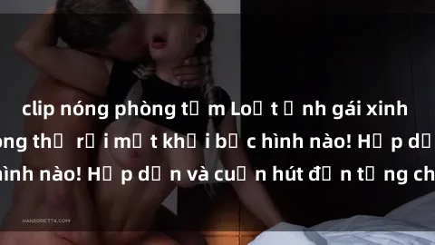 clip nóng phòng tắm Loạt ảnh gái xinh sex nóng bỏng, không thể rời mắt khỏi bức hình nào! Hấp dẫn và cuốn hút đến từng chi tiết.