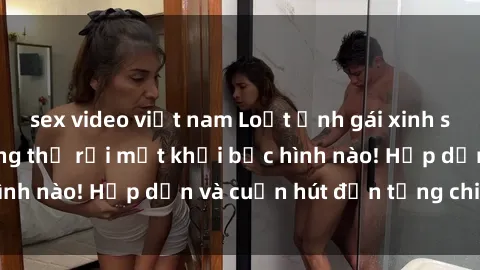 sex video việt nam Loạt ảnh gái xinh sex nóng bỏng, không thể rời mắt khỏi bức hình nào! Hấp dẫn và cuốn hút đến từng chi tiết.
