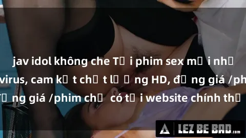jav idol không che Tải phim sex mới nhất cực nhanh không virus, cam kết chất lượng HD, đồng giá /phim chỉ có tại website chính thức. Đặt ngay!