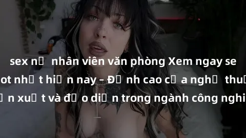 sex nữ nhân viên văn phòng Xem ngay sex video Việt Nam hot nhất hiện nay – Đỉnh cao của nghệ thuật diễn xuất và đạo diễn trong ngành công nghiệp phim người lớn tại đây!