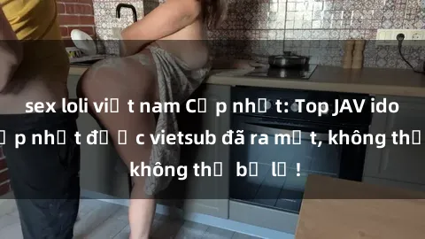 sex loli việt nam Cập nhật: Top JAV idol xinh đẹp nhất được vietsub đã ra mắt, không thể bỏ lỡ!