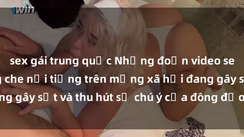 sex gái trung quốc Những đoạn video sex Việt Nam không che nổi tiếng trên mạng xã hội đang gây sốt và thu hút sự chú ý của đông đảo người xem.