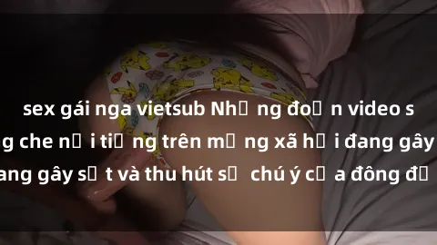 sex gái nga vietsub Những đoạn video sex Việt Nam không che nổi tiếng trên mạng xã hội đang gây sốt và thu hút sự chú ý của đông đảo người xem.