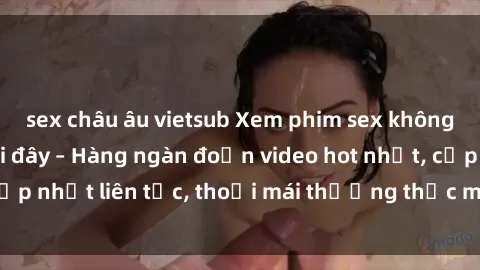 sex châu âu vietsub Xem phim sex không che miễn phí tại đây – Hàng ngàn đoạn video hot nhất, cập nhật liên tục, thoải mái thưởng thức mà không tốn kém.