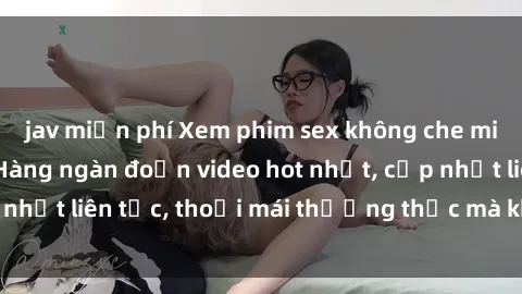 jav miễn phí Xem phim sex không che miễn phí tại đây – Hàng ngàn đoạn video hot nhất, cập nhật liên tục, thoải mái thưởng thức mà không tốn kém.