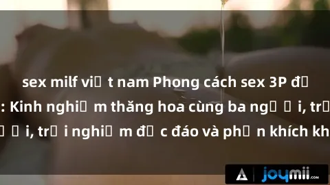 sex milf việt nam Phong cách sex 3P độc đáo tại Việt Nam: Kinh nghiệm thăng hoa cùng ba người, trải nghiệm độc đáo và phấn khích không thể bỏ lỡ!
