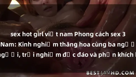 sex hot girl việt nam Phong cách sex 3P độc đáo tại Việt Nam: Kinh nghiệm thăng hoa cùng ba người, trải nghiệm độc đáo và phấn khích không thể bỏ lỡ!