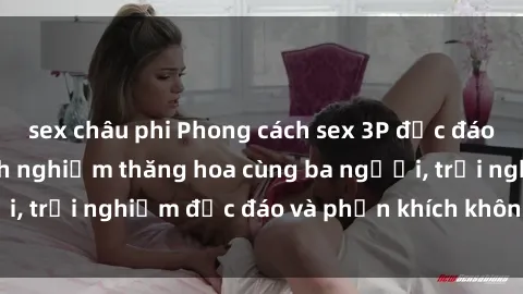 sex châu phi Phong cách sex 3P độc đáo tại Việt Nam: Kinh nghiệm thăng hoa cùng ba người, trải nghiệm độc đáo và phấn khích không thể bỏ lỡ!