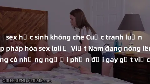 sex học sinh không che Cuộc tranh luận về việc có nên hợp pháp hóa sex loli ở Việt Nam đang nóng lên. Đồng thời, cũng có những người phản đối gay gắt việc này vì lo ngại về tác động tiêu cực lên trẻ e