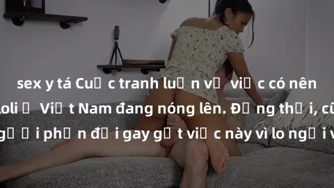 sex y tá Cuộc tranh luận về việc có nên hợp pháp hóa sex loli ở Việt Nam đang nóng lên. Đồng thời, cũng có những người phản đối gay gắt việc này vì lo ngại về tác động tiêu cực lên trẻ em và xã hội.