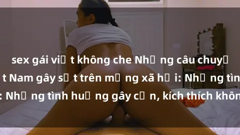 sex gái việt không che Những câu chuyện sex sinh viên Việt Nam gây sốt trên mạng xã hội: Những tình huống gây cấn, kích thích không thể bỏ qua