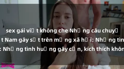 sex gái việt không che Những câu chuyện sex sinh viên Việt Nam gây sốt trên mạng xã hội: Những tình huống gây cấn, kích thích không thể bỏ qua