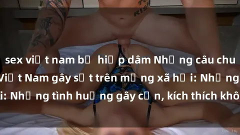 sex việt nam bị hiếp dâm Những câu chuyện sex sinh viên Việt Nam gây sốt trên mạng xã hội: Những tình huống gây cấn, kích thích không thể bỏ qua