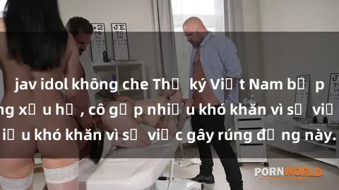 jav idol không che Thư ký Việt Nam bị phát tán clip sex đáng xấu hổ, cô gặp nhiều khó khăn vì sự việc gây rúng động này.