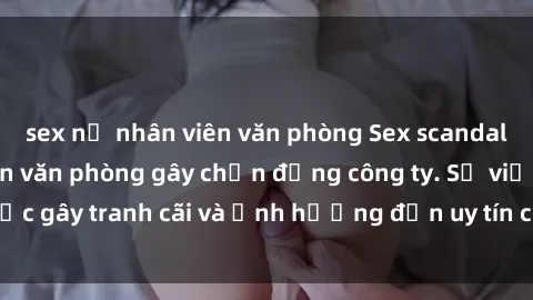 sex nữ nhân viên văn phòng Sex scandal của nữ nhân viên văn phòng gây chấn động công ty. Sự việc gây tranh cãi và ảnh hưởng đến uy tín của doanh nghiệp.