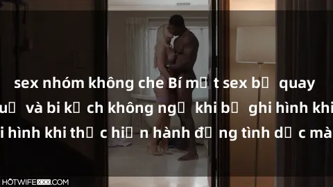 sex nhóm không che Bí mật sex bị quay lén: Những hậu quả và bi kịch không ngờ khi bị ghi hình khi thực hiện hành động tình dục mà không biết.