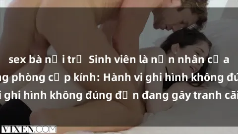 sex bà nội trợ Sinh viên là nạn nhân của video quay lén trong phòng cấp kính: Hành vi ghi hình không đúng đắn đang gây tranh cãi lớn